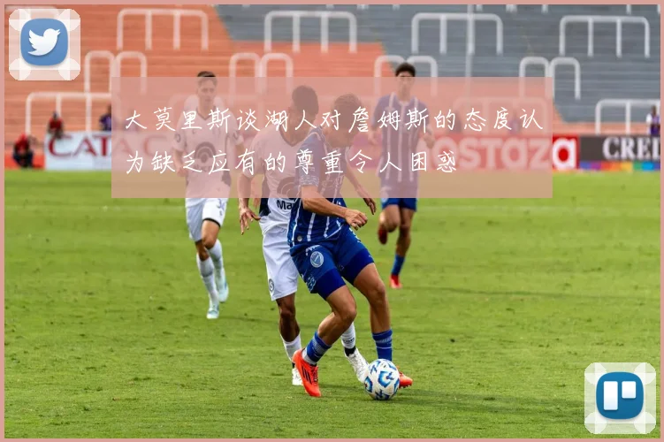大莫里斯谈湖人对詹姆斯的态度认为缺乏应有的尊重令人困惑