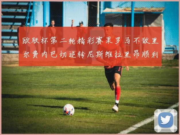 欧联杯第二轮精彩赛果罗马不敌里尔费内巴切逆转尼斯维拉里昂顺利晋级