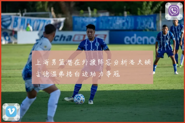 上海男篮潜在外援阵容分析洛夫顿古德温弗格白边助力争冠