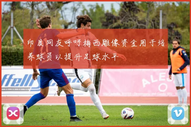 印度网友呼吁梅西雕像资金用于培养球员以提升足球水平