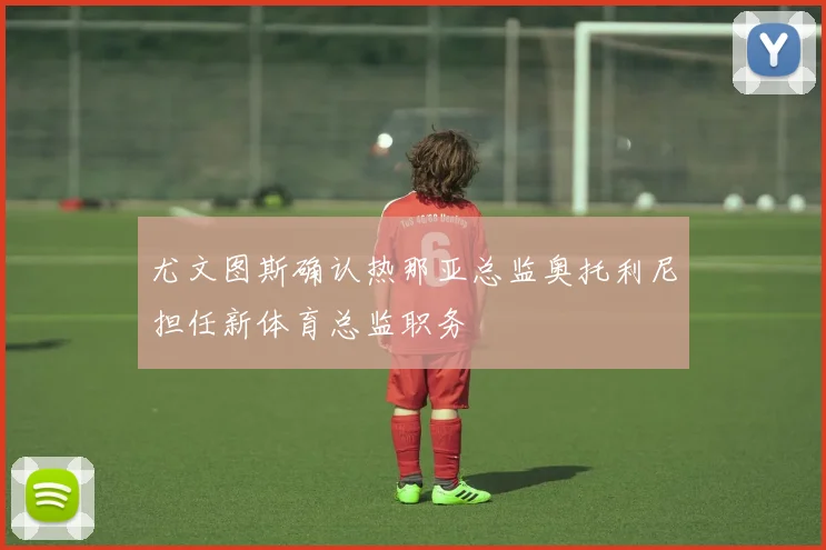 尤文图斯确认热那亚总监奥托利尼担任新体育总监职务