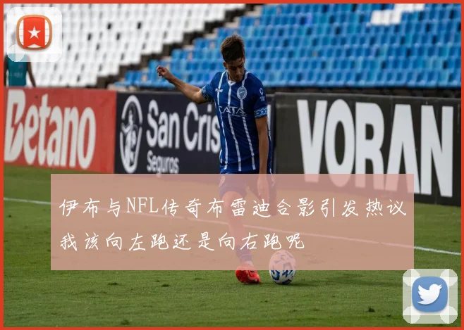 伊布与NFL传奇布雷迪合影引发热议我该向左跑还是向右跑呢