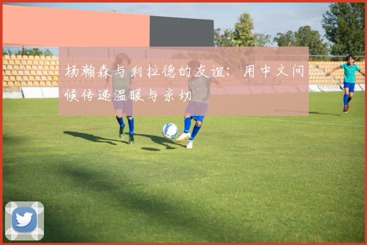 杨瀚森与利拉德的友谊：用中文问候传递温暖与亲切