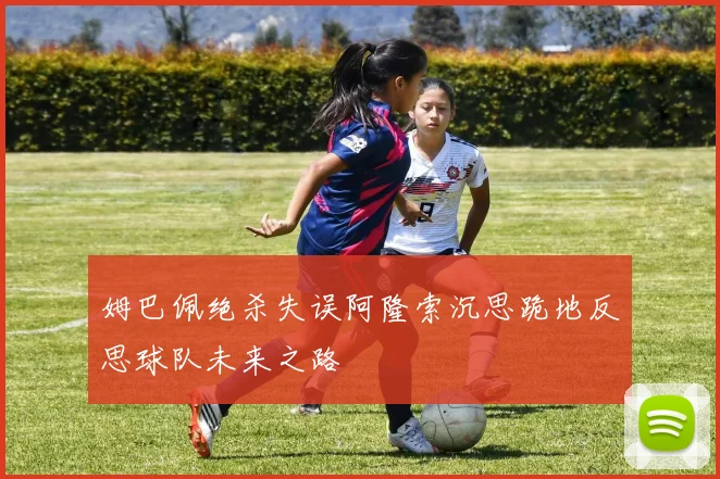 姆巴佩绝杀失误阿隆索沉思跪地反思球队未来之路