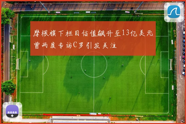 摩根旗下栏目估值飙升至13亿美元曾两度专访C罗引发关注