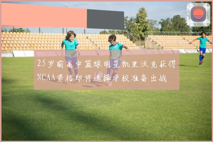 25岁前高中篮球明星凯里沃克获得NCAA资格即将选择学校准备出战