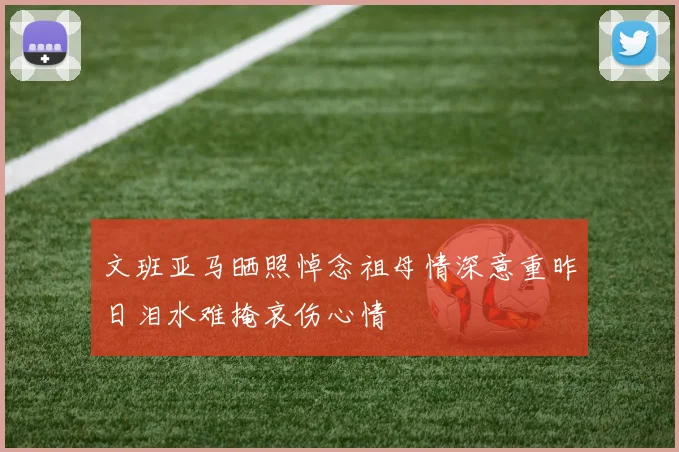 文班亚马晒照悼念祖母情深意重昨日泪水难掩哀伤心情