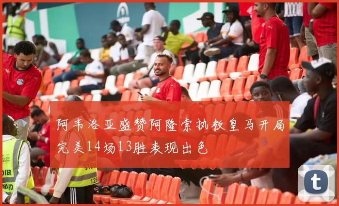 阿韦洛亚盛赞阿隆索执教皇马开局完美14场13胜表现出色