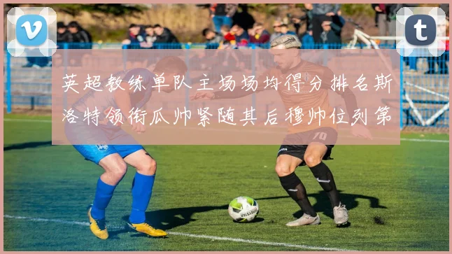 英超教练单队主场场均得分排名斯洛特领衔瓜帅紧随其后穆帅位列第五