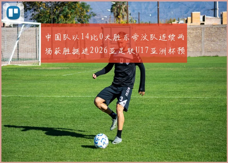中国队以14比0大胜东帝汶队连续两场获胜挺进2026亚足联U17亚洲杯预选赛