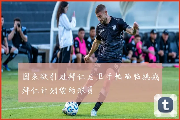 国米欲引进拜仁后卫于帕面临挑战拜仁计划续约球员
